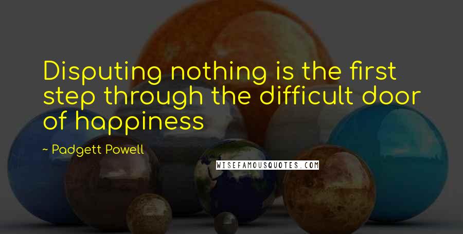 Padgett Powell Quotes: Disputing nothing is the first step through the difficult door of happiness