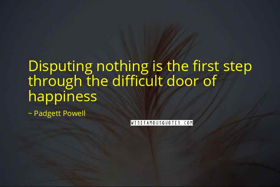 Padgett Powell Quotes: Disputing nothing is the first step through the difficult door of happiness