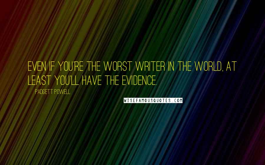 Padgett Powell Quotes: Even if you're the worst writer in the world, at least you'll have the evidence.
