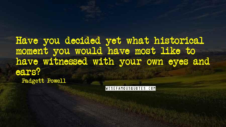Padgett Powell Quotes: Have you decided yet what historical moment you would have most like to have witnessed with your own eyes and ears?