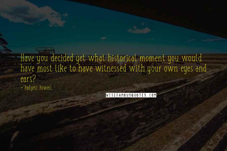 Padgett Powell Quotes: Have you decided yet what historical moment you would have most like to have witnessed with your own eyes and ears?