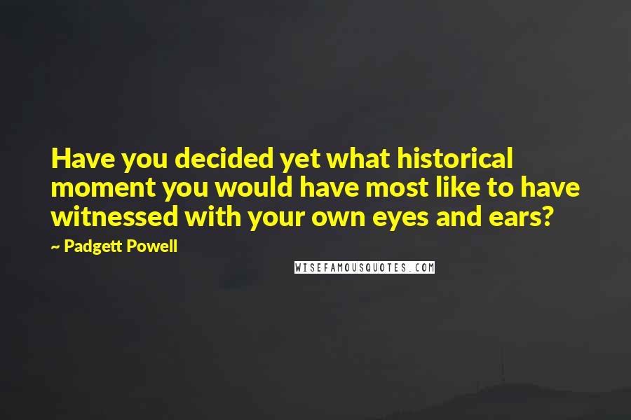 Padgett Powell Quotes: Have you decided yet what historical moment you would have most like to have witnessed with your own eyes and ears?