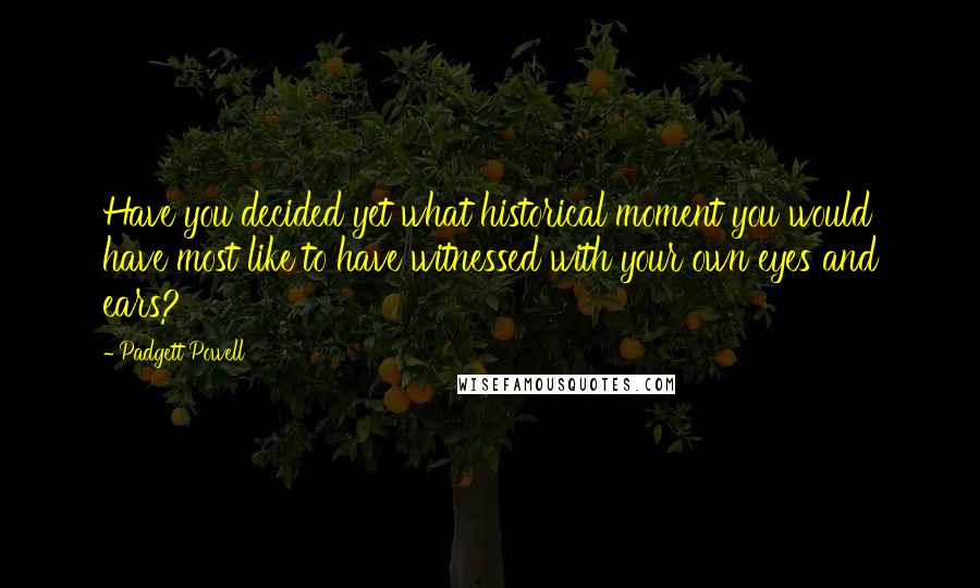 Padgett Powell Quotes: Have you decided yet what historical moment you would have most like to have witnessed with your own eyes and ears?