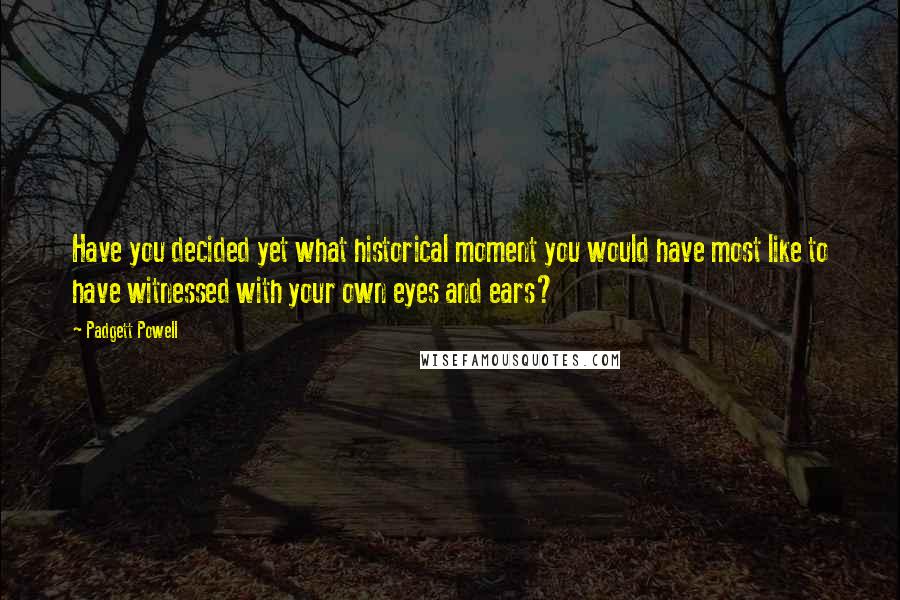 Padgett Powell Quotes: Have you decided yet what historical moment you would have most like to have witnessed with your own eyes and ears?