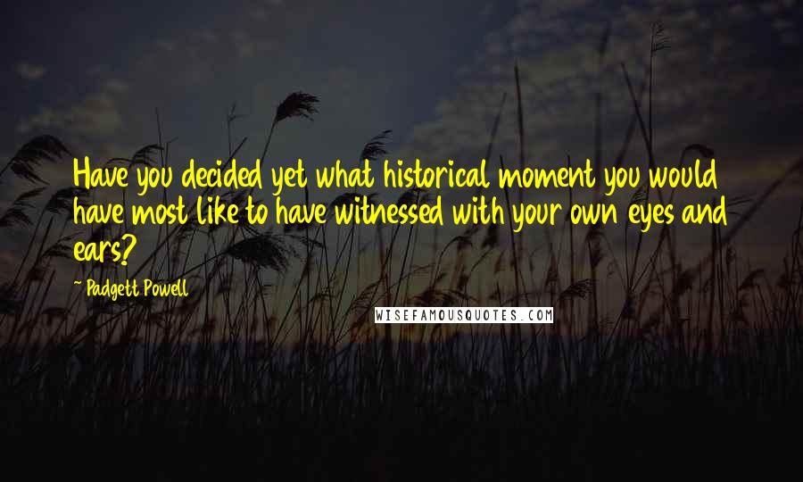 Padgett Powell Quotes: Have you decided yet what historical moment you would have most like to have witnessed with your own eyes and ears?