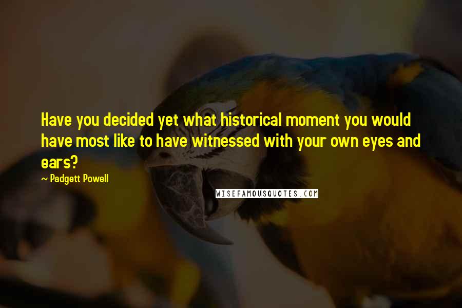 Padgett Powell Quotes: Have you decided yet what historical moment you would have most like to have witnessed with your own eyes and ears?