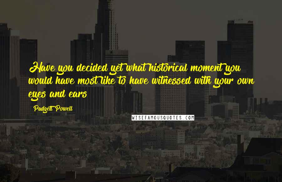 Padgett Powell Quotes: Have you decided yet what historical moment you would have most like to have witnessed with your own eyes and ears?
