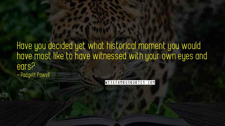 Padgett Powell Quotes: Have you decided yet what historical moment you would have most like to have witnessed with your own eyes and ears?