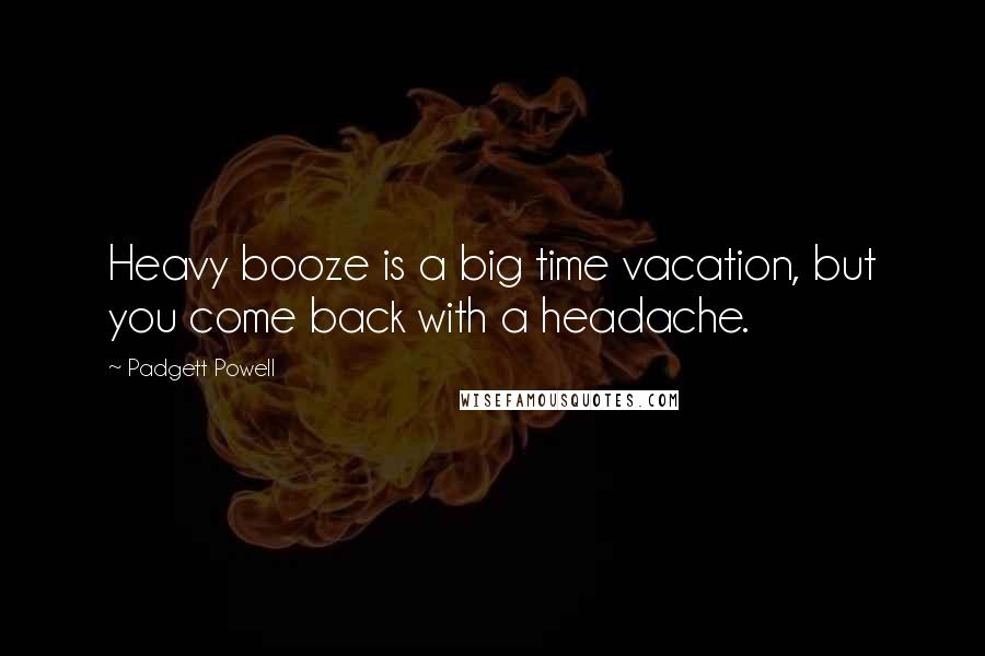 Padgett Powell Quotes: Heavy booze is a big time vacation, but you come back with a headache.
