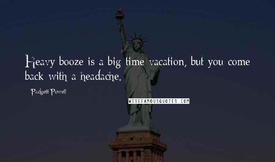 Padgett Powell Quotes: Heavy booze is a big time vacation, but you come back with a headache.
