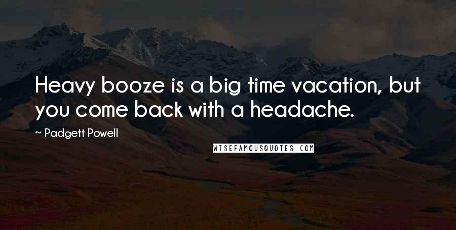Padgett Powell Quotes: Heavy booze is a big time vacation, but you come back with a headache.