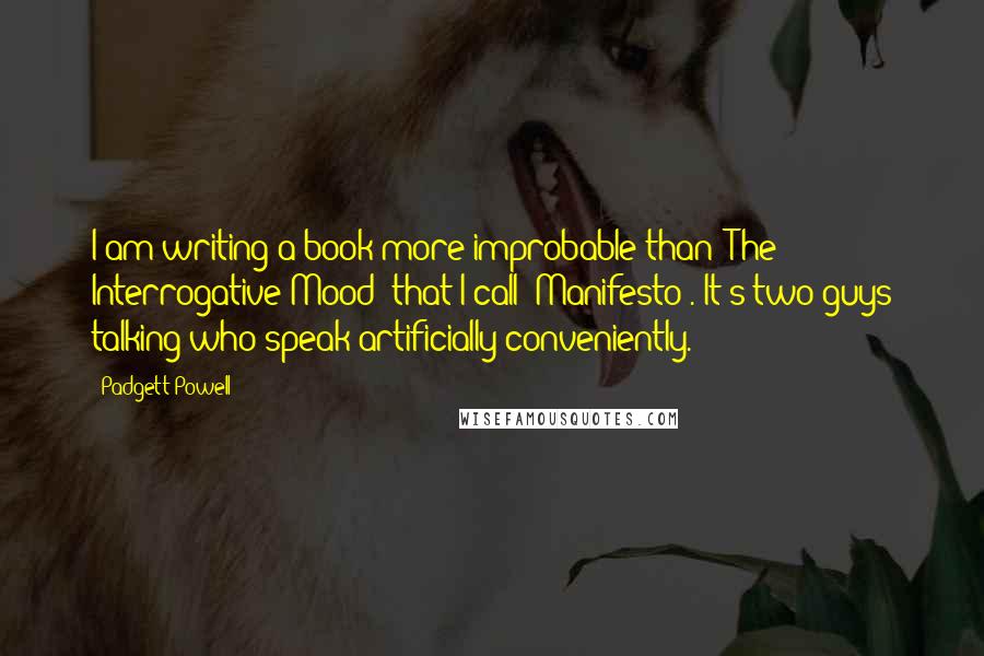 Padgett Powell Quotes: I am writing a book more improbable than 'The Interrogative Mood' that I call 'Manifesto'. It's two guys talking who speak artificially conveniently.