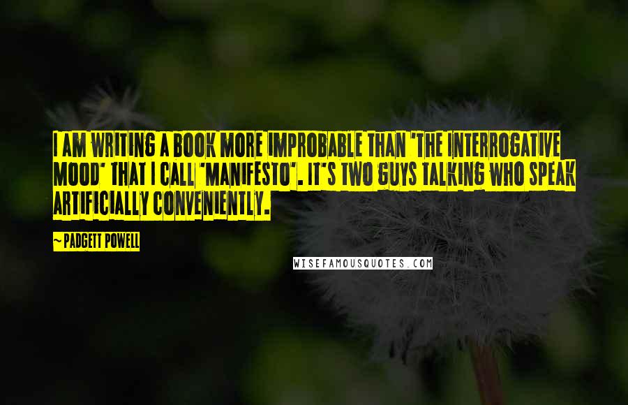 Padgett Powell Quotes: I am writing a book more improbable than 'The Interrogative Mood' that I call 'Manifesto'. It's two guys talking who speak artificially conveniently.