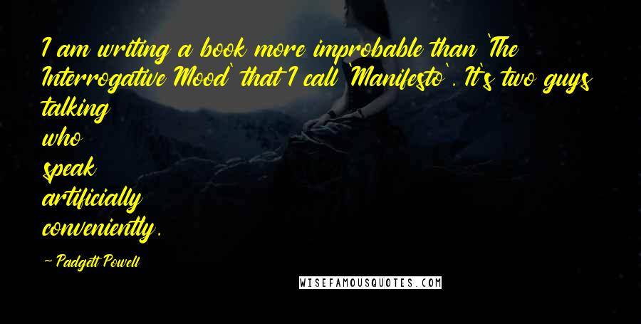 Padgett Powell Quotes: I am writing a book more improbable than 'The Interrogative Mood' that I call 'Manifesto'. It's two guys talking who speak artificially conveniently.