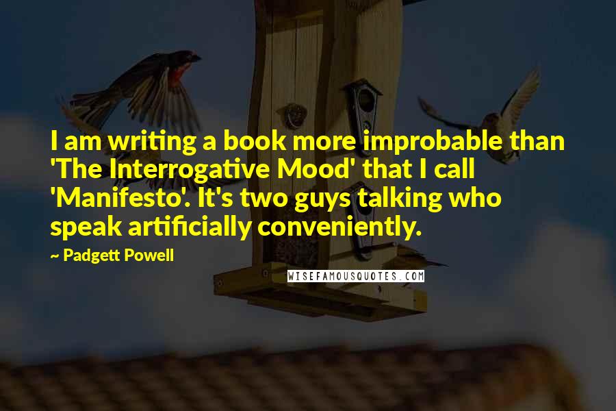 Padgett Powell Quotes: I am writing a book more improbable than 'The Interrogative Mood' that I call 'Manifesto'. It's two guys talking who speak artificially conveniently.