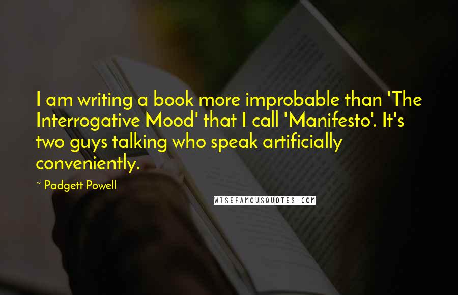 Padgett Powell Quotes: I am writing a book more improbable than 'The Interrogative Mood' that I call 'Manifesto'. It's two guys talking who speak artificially conveniently.