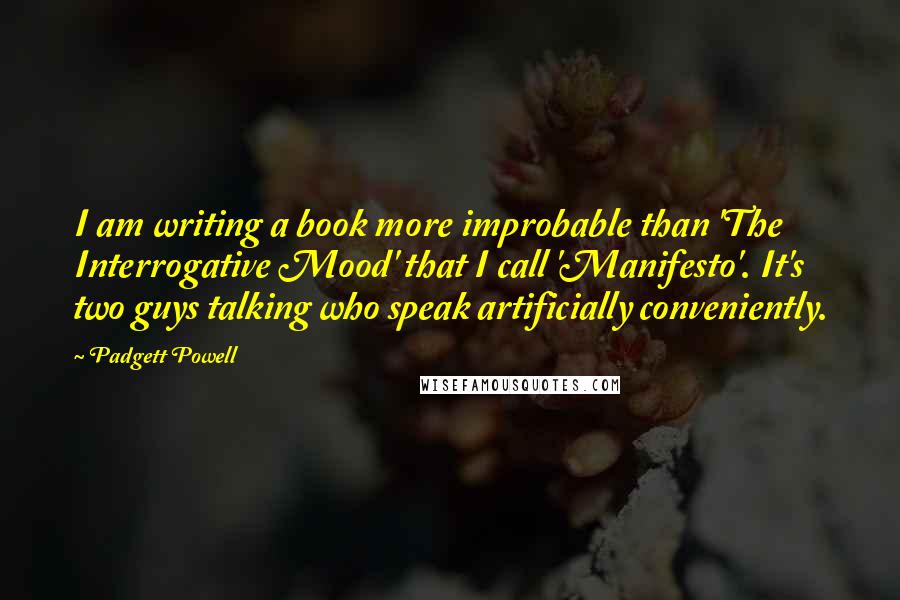 Padgett Powell Quotes: I am writing a book more improbable than 'The Interrogative Mood' that I call 'Manifesto'. It's two guys talking who speak artificially conveniently.