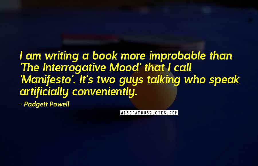 Padgett Powell Quotes: I am writing a book more improbable than 'The Interrogative Mood' that I call 'Manifesto'. It's two guys talking who speak artificially conveniently.