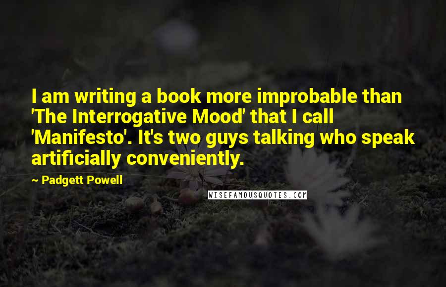 Padgett Powell Quotes: I am writing a book more improbable than 'The Interrogative Mood' that I call 'Manifesto'. It's two guys talking who speak artificially conveniently.