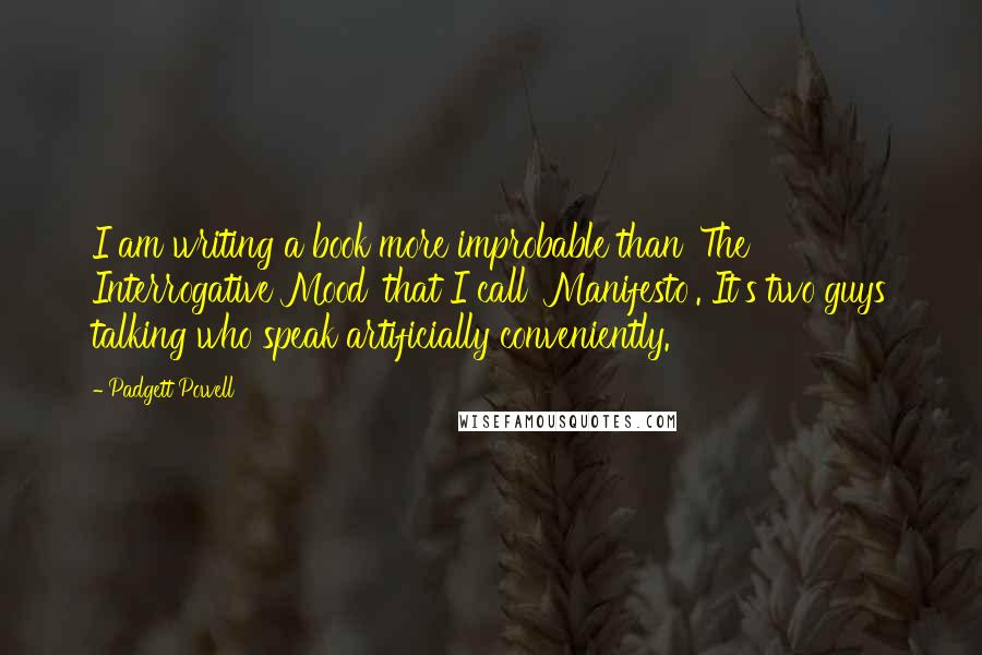 Padgett Powell Quotes: I am writing a book more improbable than 'The Interrogative Mood' that I call 'Manifesto'. It's two guys talking who speak artificially conveniently.