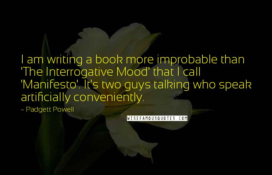 Padgett Powell Quotes: I am writing a book more improbable than 'The Interrogative Mood' that I call 'Manifesto'. It's two guys talking who speak artificially conveniently.