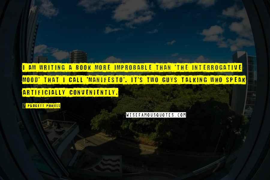 Padgett Powell Quotes: I am writing a book more improbable than 'The Interrogative Mood' that I call 'Manifesto'. It's two guys talking who speak artificially conveniently.