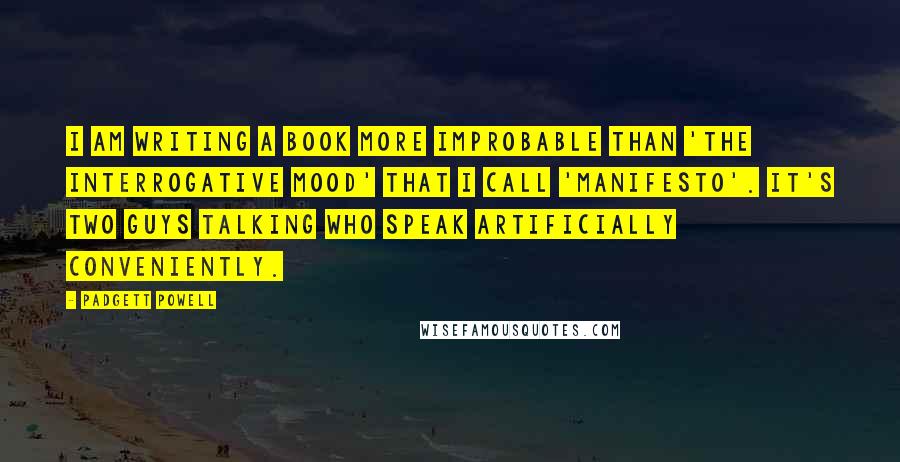 Padgett Powell Quotes: I am writing a book more improbable than 'The Interrogative Mood' that I call 'Manifesto'. It's two guys talking who speak artificially conveniently.