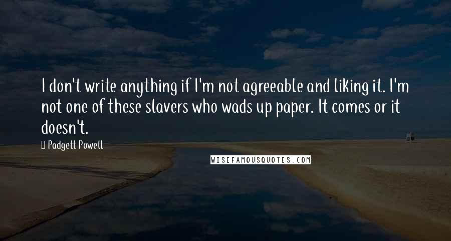 Padgett Powell Quotes: I don't write anything if I'm not agreeable and liking it. I'm not one of these slavers who wads up paper. It comes or it doesn't.