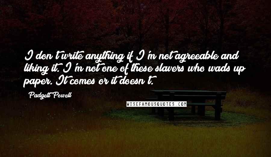 Padgett Powell Quotes: I don't write anything if I'm not agreeable and liking it. I'm not one of these slavers who wads up paper. It comes or it doesn't.