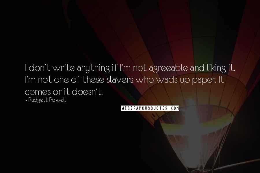 Padgett Powell Quotes: I don't write anything if I'm not agreeable and liking it. I'm not one of these slavers who wads up paper. It comes or it doesn't.