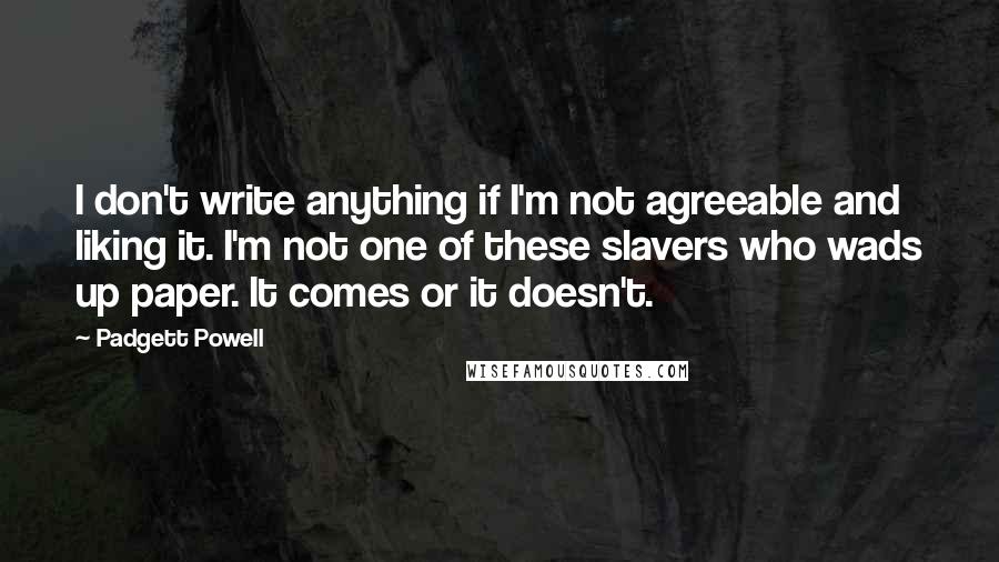 Padgett Powell Quotes: I don't write anything if I'm not agreeable and liking it. I'm not one of these slavers who wads up paper. It comes or it doesn't.