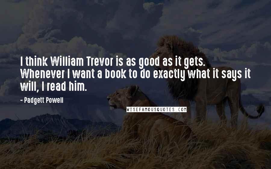 Padgett Powell Quotes: I think William Trevor is as good as it gets. Whenever I want a book to do exactly what it says it will, I read him.