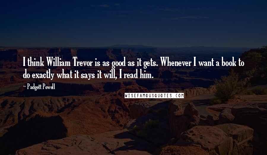 Padgett Powell Quotes: I think William Trevor is as good as it gets. Whenever I want a book to do exactly what it says it will, I read him.