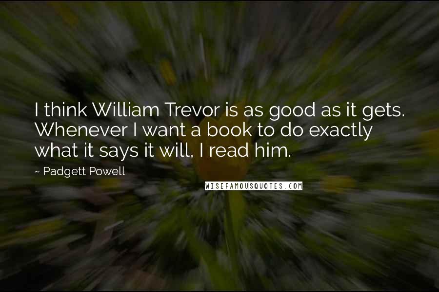 Padgett Powell Quotes: I think William Trevor is as good as it gets. Whenever I want a book to do exactly what it says it will, I read him.