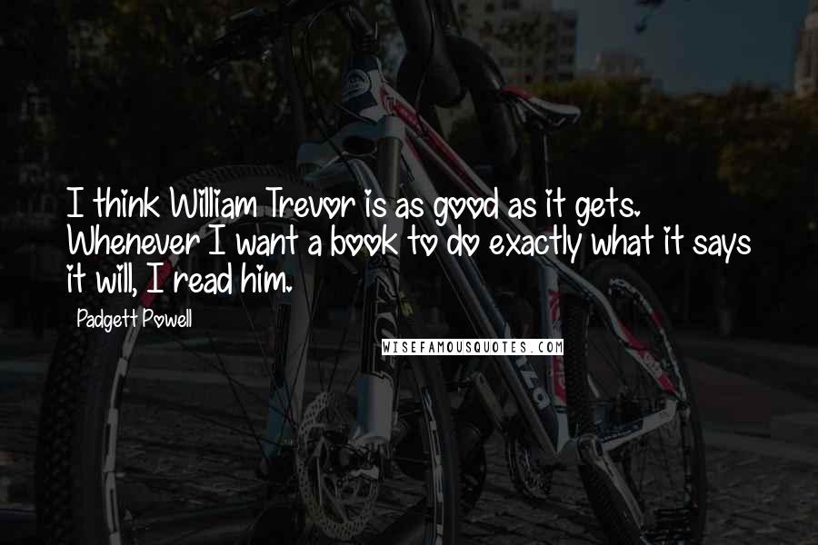 Padgett Powell Quotes: I think William Trevor is as good as it gets. Whenever I want a book to do exactly what it says it will, I read him.