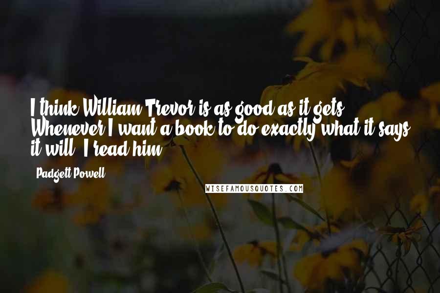 Padgett Powell Quotes: I think William Trevor is as good as it gets. Whenever I want a book to do exactly what it says it will, I read him.