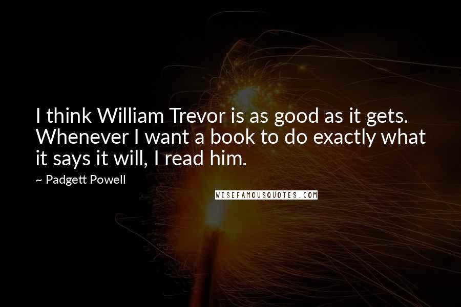 Padgett Powell Quotes: I think William Trevor is as good as it gets. Whenever I want a book to do exactly what it says it will, I read him.