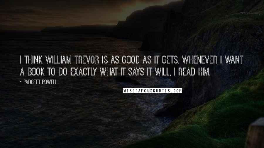 Padgett Powell Quotes: I think William Trevor is as good as it gets. Whenever I want a book to do exactly what it says it will, I read him.