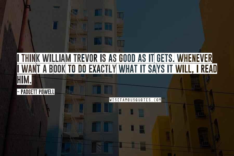 Padgett Powell Quotes: I think William Trevor is as good as it gets. Whenever I want a book to do exactly what it says it will, I read him.
