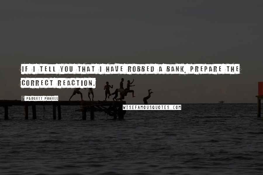 Padgett Powell Quotes: If I tell you that I have robbed a bank, prepare the correct reaction.