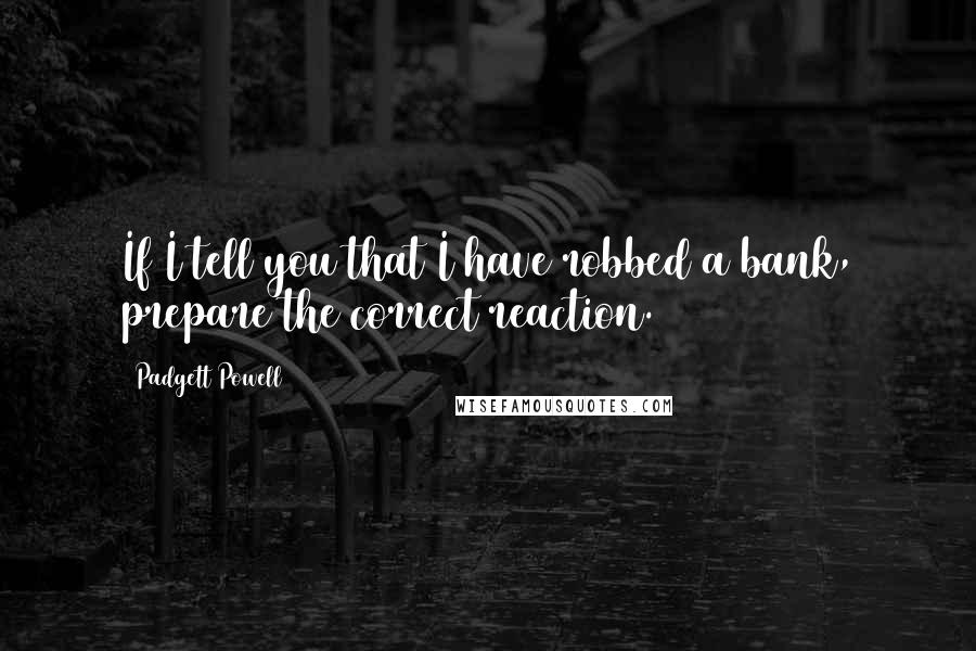 Padgett Powell Quotes: If I tell you that I have robbed a bank, prepare the correct reaction.