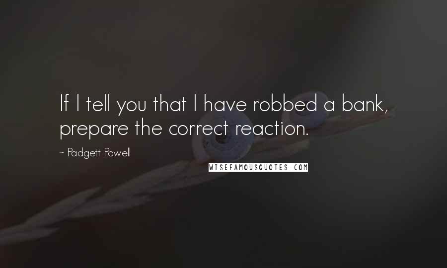 Padgett Powell Quotes: If I tell you that I have robbed a bank, prepare the correct reaction.