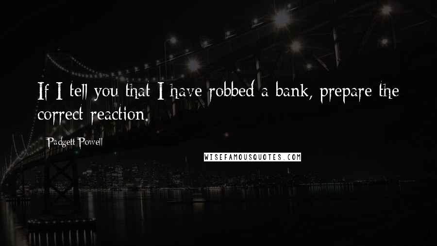 Padgett Powell Quotes: If I tell you that I have robbed a bank, prepare the correct reaction.