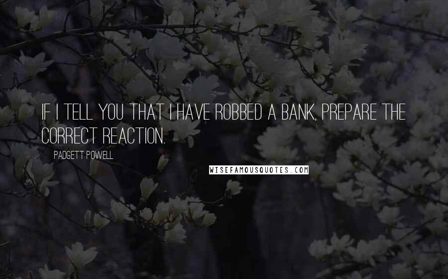 Padgett Powell Quotes: If I tell you that I have robbed a bank, prepare the correct reaction.