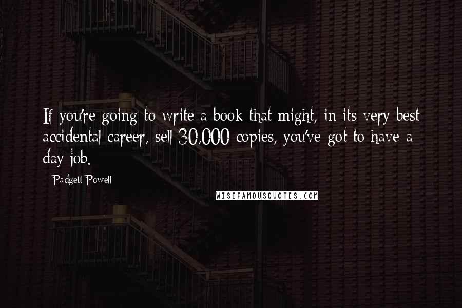 Padgett Powell Quotes: If you're going to write a book that might, in its very best accidental career, sell 30,000 copies, you've got to have a day job.