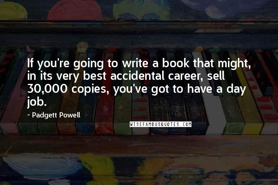 Padgett Powell Quotes: If you're going to write a book that might, in its very best accidental career, sell 30,000 copies, you've got to have a day job.