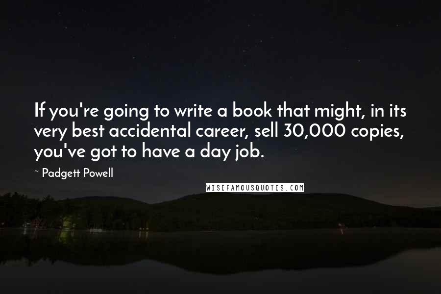 Padgett Powell Quotes: If you're going to write a book that might, in its very best accidental career, sell 30,000 copies, you've got to have a day job.