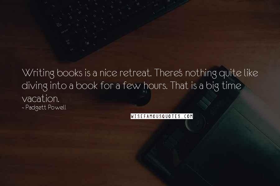 Padgett Powell Quotes: Writing books is a nice retreat. There's nothing quite like diving into a book for a few hours. That is a big time vacation.