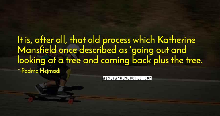 Padma Hejmadi Quotes: It is, after all, that old process which Katherine Mansfield once described as 'going out and looking at a tree and coming back plus the tree.