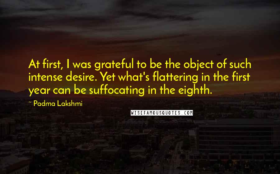 Padma Lakshmi Quotes: At first, I was grateful to be the object of such intense desire. Yet what's flattering in the first year can be suffocating in the eighth.